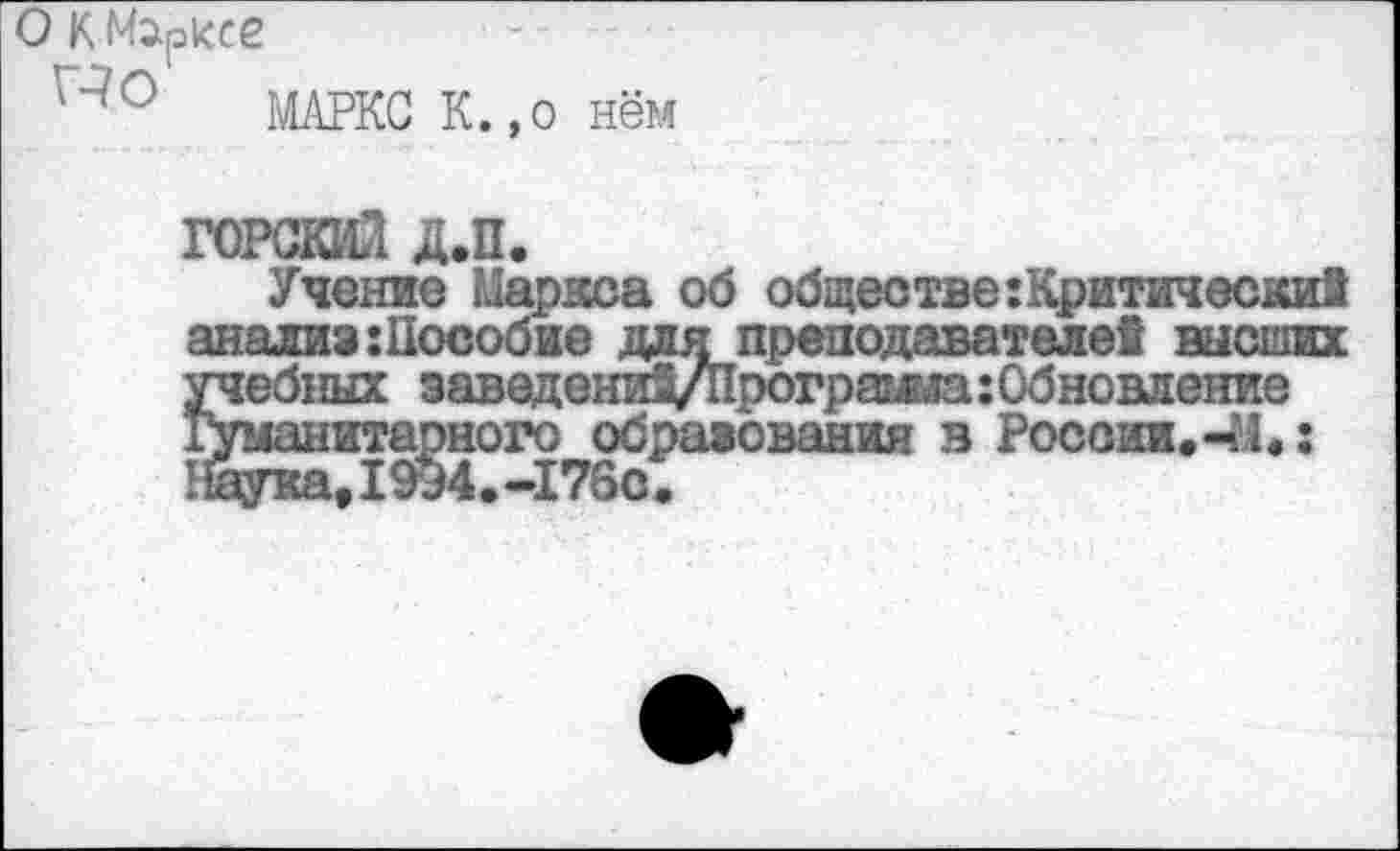 ﻿О К Марксе
МАРКС К.,о нём
ГОРСКИЙ Д.П.
Учение Мариса об обществе:Критически! анализ:Пособив для преподавателе! высших учебных заведени^Програша:Обновление гуманитарного образования в России.-М.: Паука,1994.-176с.